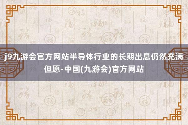 j9九游会官方网站半导体行业的长期出息仍然充满但愿-中国(九游会)官方网站