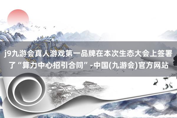 j9九游会真人游戏第一品牌在本次生态大会上签署了“算力中心招引合同”-中国(九游会)官方网站