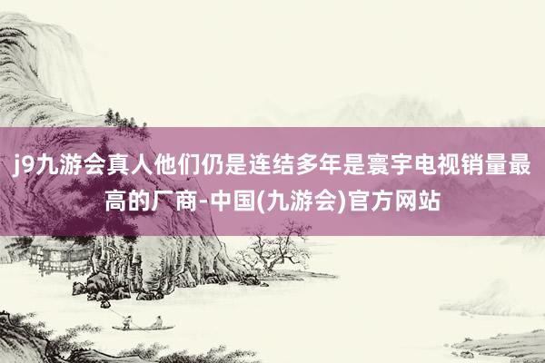 j9九游会真人他们仍是连结多年是寰宇电视销量最高的厂商-中国(九游会)官方网站