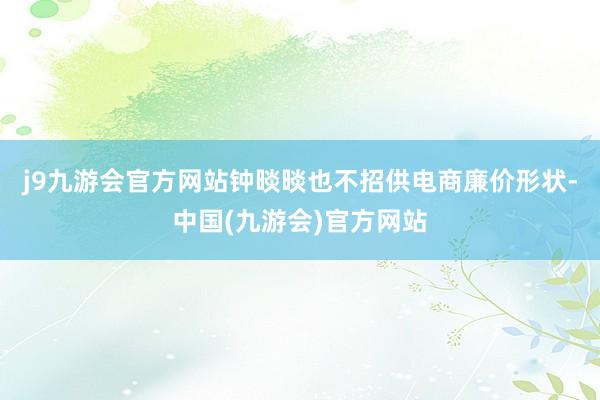 j9九游会官方网站钟晱晱也不招供电商廉价形状-中国(九游会)官方网站