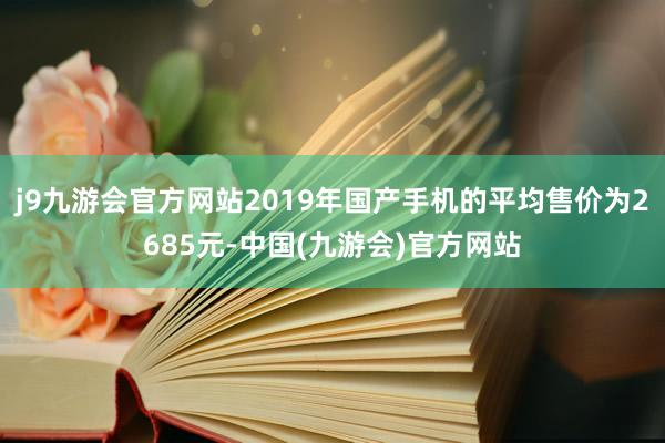 j9九游会官方网站2019年国产手机的平均售价为2685元-中国(九游会)官方网站