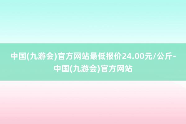 中国(九游会)官方网站最低报价24.00元/公斤-中国(九游会)官方网站