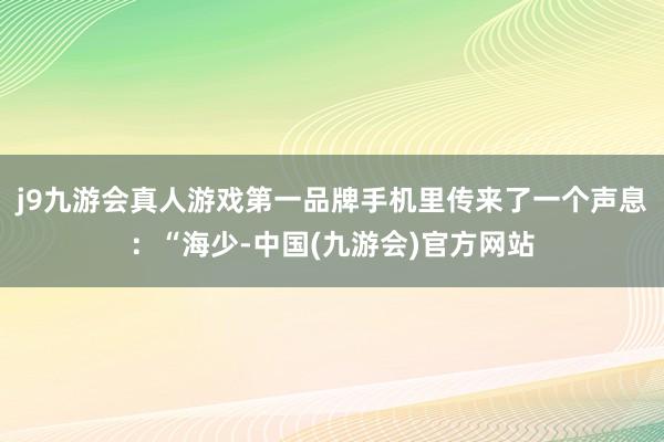 j9九游会真人游戏第一品牌手机里传来了一个声息：“海少-中国(九游会)官方网站