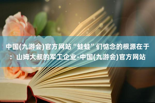 中国(九游会)官方网站“蛙蛙”们惦念的根源在于：山姆大叔的军工企业-中国(九游会)官方网站