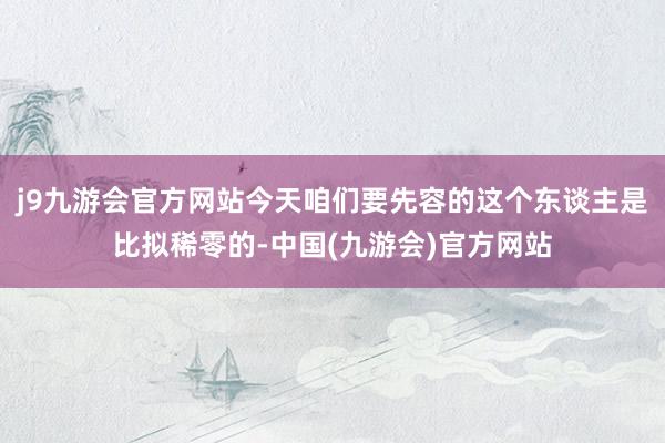 j9九游会官方网站今天咱们要先容的这个东谈主是比拟稀零的-中国(九游会)官方网站