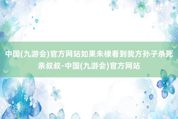 中国(九游会)官方网站如果朱棣看到我方孙子杀死亲叔叔-中国(九游会)官方网站