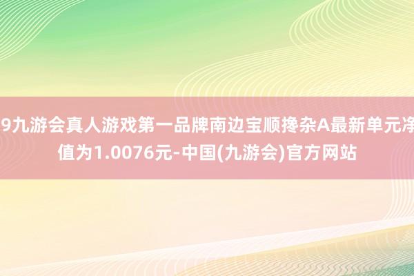 j9九游会真人游戏第一品牌南边宝顺搀杂A最新单元净值为1.0076元-中国(九游会)官方网站