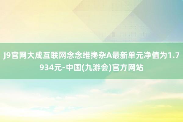 J9官网大成互联网念念维搀杂A最新单元净值为1.7934元-中国(九游会)官方网站