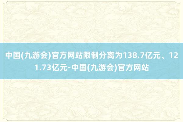 中国(九游会)官方网站限制分离为138.7亿元、121.73亿元-中国(九游会)官方网站