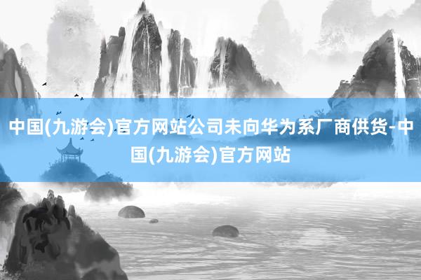 中国(九游会)官方网站公司未向华为系厂商供货-中国(九游会)官方网站