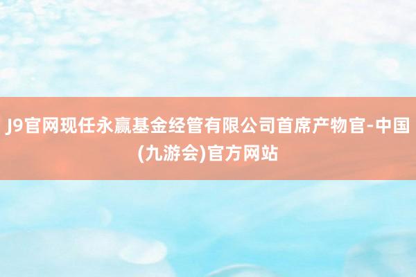 J9官网现任永赢基金经管有限公司首席产物官-中国(九游会)官方网站