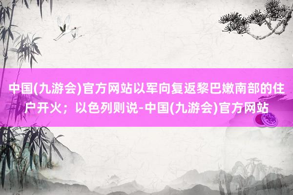 中国(九游会)官方网站以军向复返黎巴嫩南部的住户开火；以色列则说-中国(九游会)官方网站