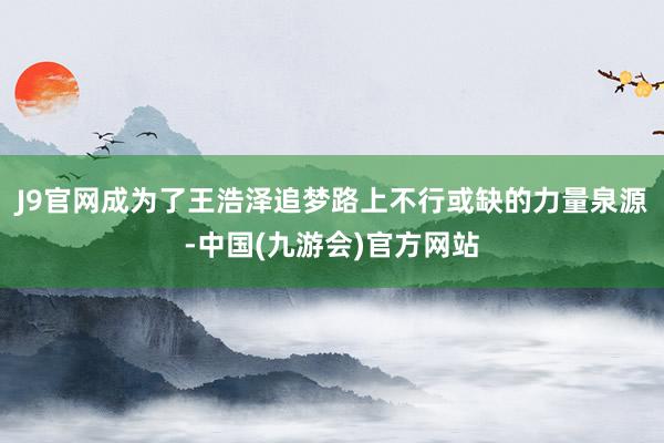 J9官网成为了王浩泽追梦路上不行或缺的力量泉源-中国(九游会)官方网站