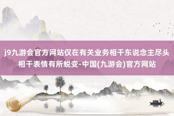 j9九游会官方网站仅在有关业务相干东说念主尽头相干表情有所蜕变-中国(九游会)官方网站