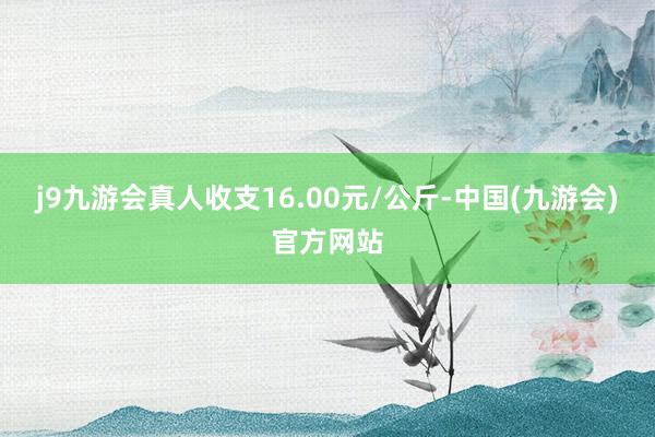 j9九游会真人收支16.00元/公斤-中国(九游会)官方网站