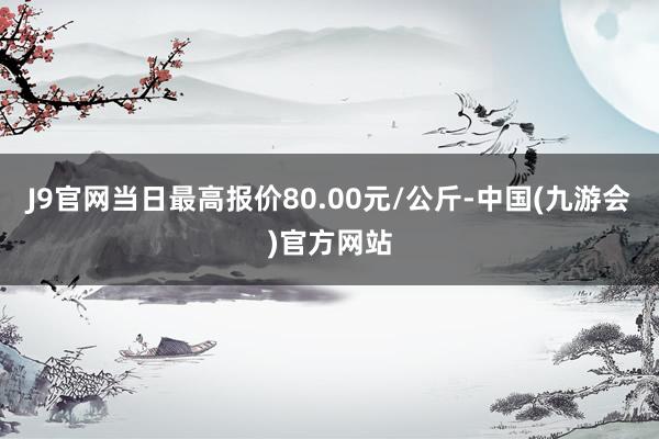 J9官网当日最高报价80.00元/公斤-中国(九游会)官方网站