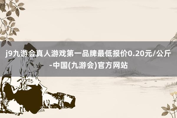 j9九游会真人游戏第一品牌最低报价0.20元/公斤-中国(九游会)官方网站