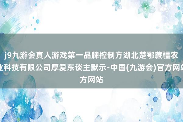 j9九游会真人游戏第一品牌控制方湖北楚鄂藏疆农业科技有限公司厚爱东谈主默示-中国(九游会)官方网站