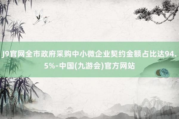 J9官网全市政府采购中小微企业契约金额占比达94.5%-中国(九游会)官方网站