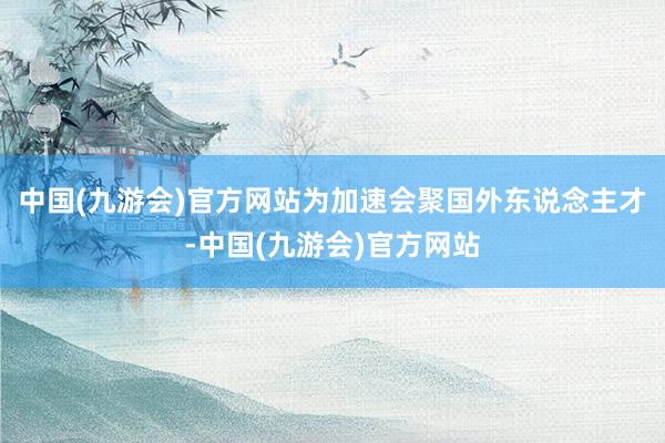 中国(九游会)官方网站为加速会聚国外东说念主才-中国(九游会)官方网站