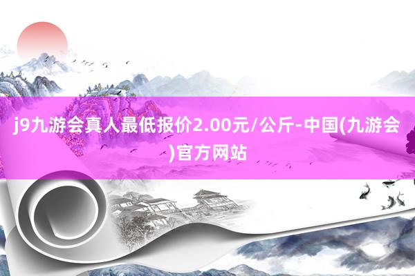 j9九游会真人最低报价2.00元/公斤-中国(九游会)官方网站