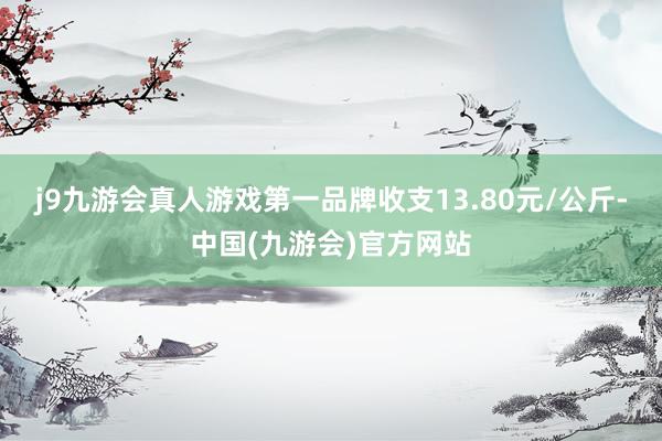 j9九游会真人游戏第一品牌收支13.80元/公斤-中国(九游会)官方网站