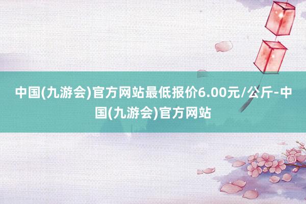 中国(九游会)官方网站最低报价6.00元/公斤-中国(九游会)官方网站