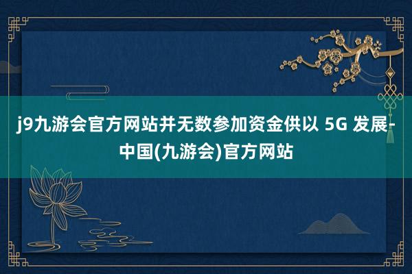 j9九游会官方网站并无数参加资金供以 5G 发展-中国(九游会)官方网站