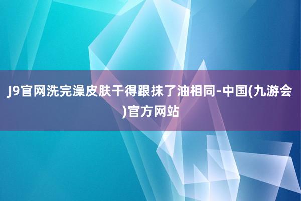 J9官网洗完澡皮肤干得跟抹了油相同-中国(九游会)官方网站