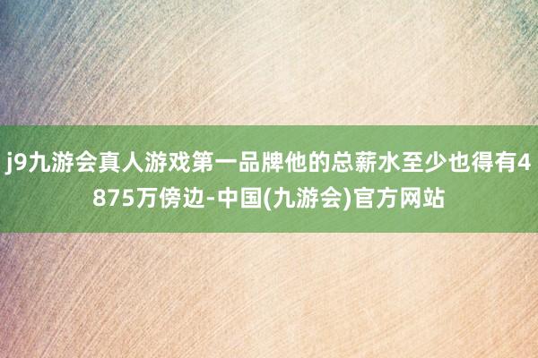 j9九游会真人游戏第一品牌他的总薪水至少也得有4875万傍边-中国(九游会)官方网站