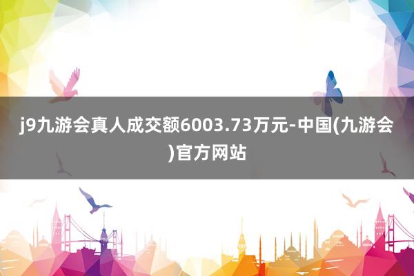 j9九游会真人成交额6003.73万元-中国(九游会)官方网站