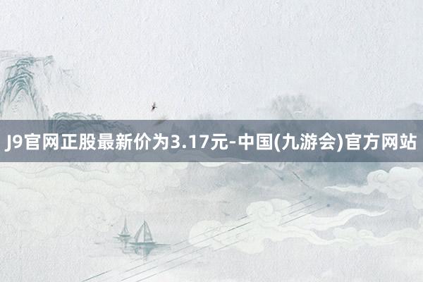 J9官网正股最新价为3.17元-中国(九游会)官方网站