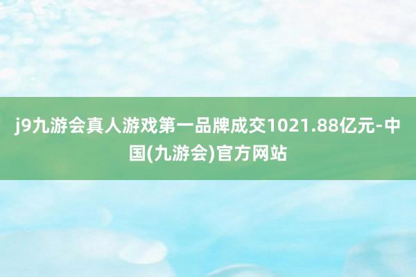 j9九游会真人游戏第一品牌成交1021.88亿元-中国(九游会)官方网站