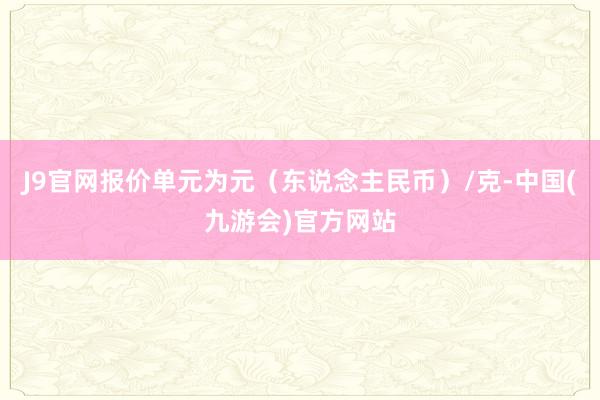 J9官网报价单元为元（东说念主民币）/克-中国(九游会)官方网站