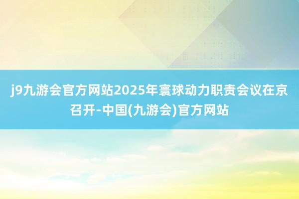 j9九游会官方网站2025年寰球动力职责会议在京召开-中国(九游会)官方网站