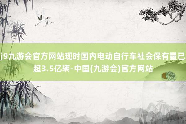 j9九游会官方网站现时国内电动自行车社会保有量已超3.5亿辆-中国(九游会)官方网站