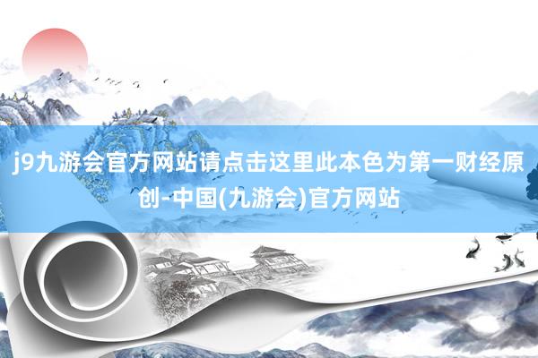 j9九游会官方网站请点击这里此本色为第一财经原创-中国(九游会)官方网站