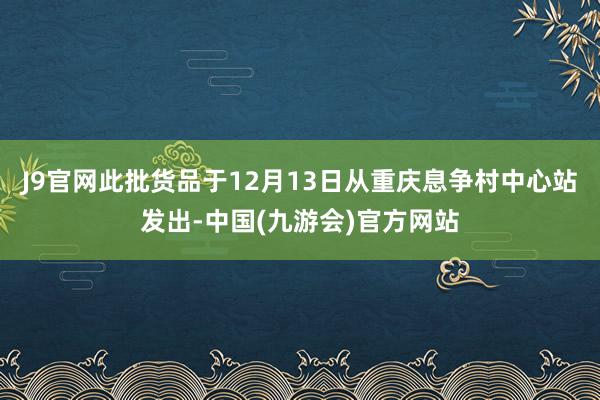 J9官网此批货品于12月13日从重庆息争村中心站发出-中国(九游会)官方网站