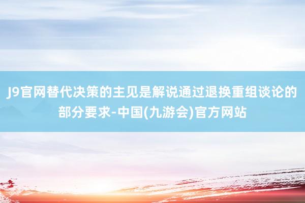 J9官网替代决策的主见是解说通过退换重组谈论的部分要求-中国(九游会)官方网站