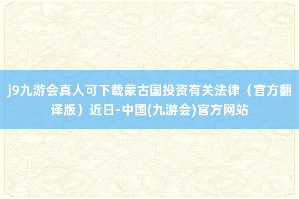 j9九游会真人可下载蒙古国投资有关法律（官方翻译版）近日-中国(九游会)官方网站