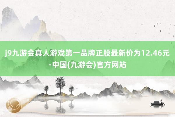 j9九游会真人游戏第一品牌正股最新价为12.46元-中国(九游会)官方网站