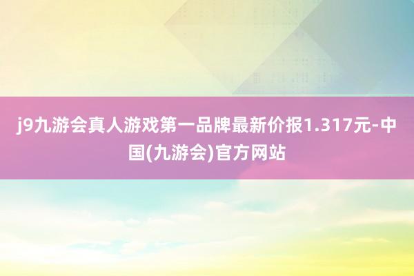 j9九游会真人游戏第一品牌最新价报1.317元-中国(九游会)官方网站