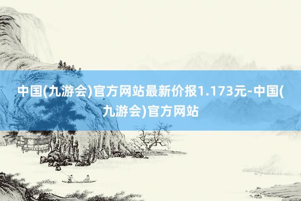 中国(九游会)官方网站最新价报1.173元-中国(九游会)官方网站