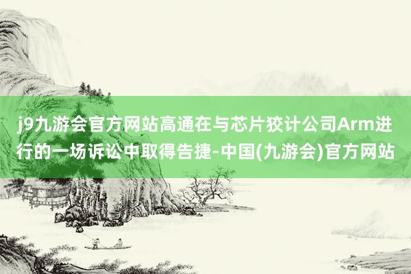 j9九游会官方网站高通在与芯片狡计公司Arm进行的一场诉讼中取得告捷-中国(九游会)官方网站