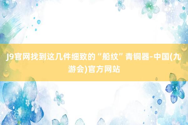 J9官网找到这几件细致的“船纹”青铜器-中国(九游会)官方网站