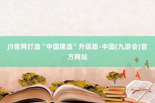 J9官网打造“中国建造”升级版-中国(九游会)官方网站