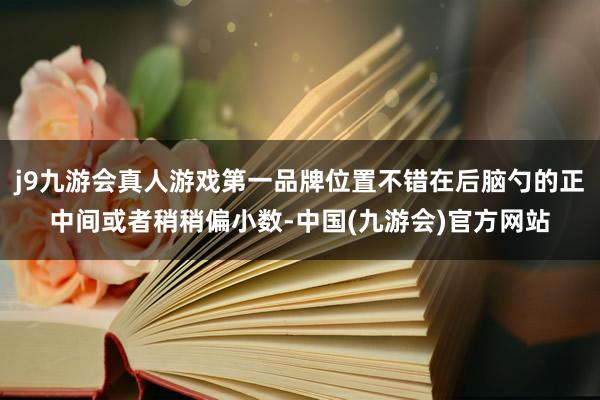 j9九游会真人游戏第一品牌位置不错在后脑勺的正中间或者稍稍偏小数-中国(九游会)官方网站