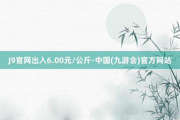 J9官网出入6.00元/公斤-中国(九游会)官方网站