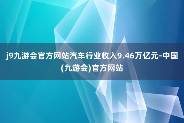 j9九游会官方网站汽车行业收入9.46万亿元-中国(九游会)官方网站