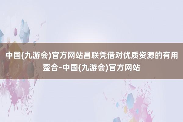 中国(九游会)官方网站昌联凭借对优质资源的有用整合-中国(九游会)官方网站